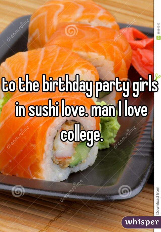 to the birthday party girls in sushi love. man I love college.