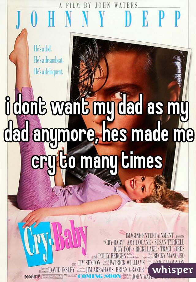 i dont want my dad as my dad anymore, hes made me cry to many times 