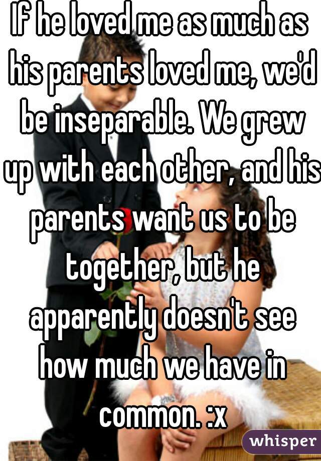 If he loved me as much as his parents loved me, we'd be inseparable. We grew up with each other, and his parents want us to be together, but he apparently doesn't see how much we have in common. :x