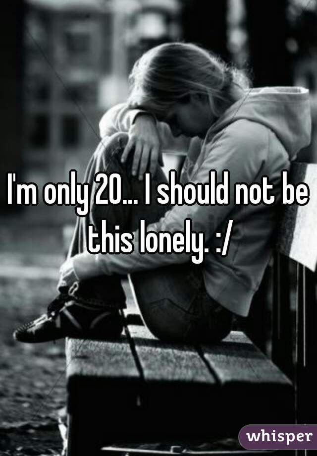 I'm only 20... I should not be this lonely. :/