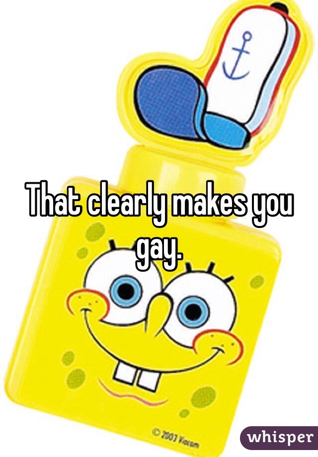 That clearly makes you gay.