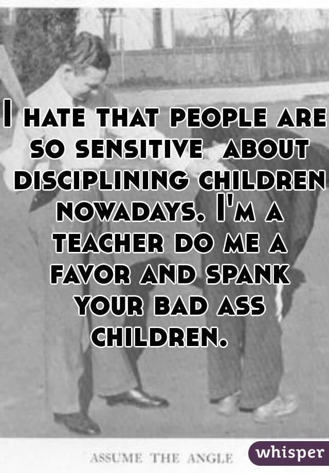 I hate that people are so sensitive  about disciplining children nowadays. I'm a teacher do me a favor and spank your bad ass children.  
