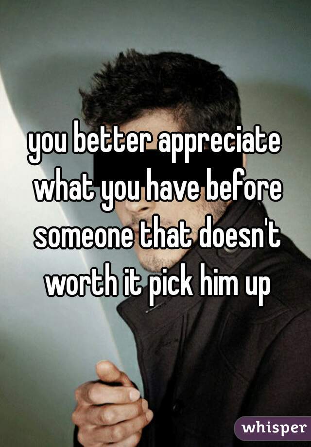 you better appreciate what you have before someone that doesn't worth it pick him up