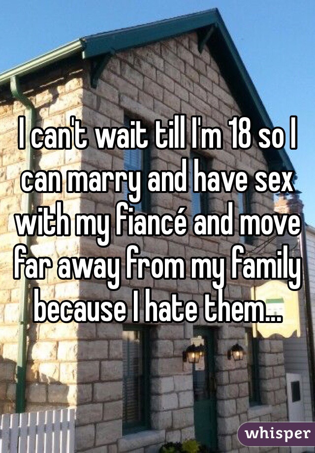 I can't wait till I'm 18 so I can marry and have sex with my fiancé and move far away from my family because I hate them... 