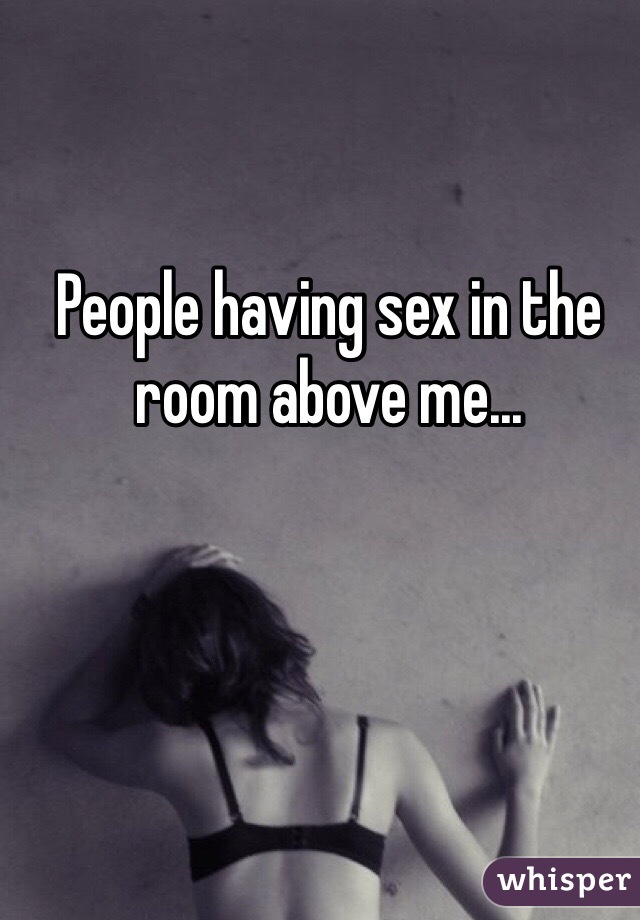 People having sex in the room above me...