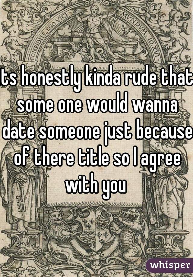 its honestly kinda rude that some one would wanna date someone just because of there title so I agree with you 