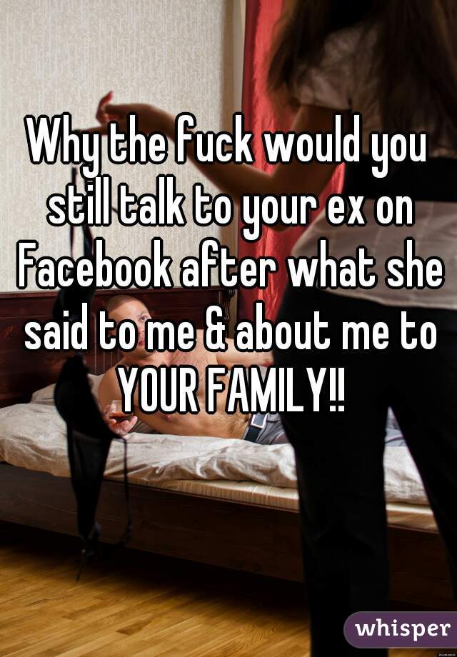 Why the fuck would you still talk to your ex on Facebook after what she said to me & about me to YOUR FAMILY!!