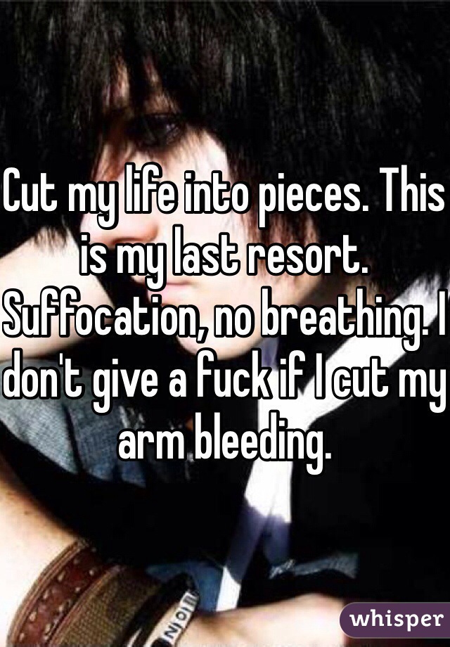 Cut my life into pieces. This is my last resort. Suffocation, no breathing. I don't give a fuck if I cut my arm bleeding. 