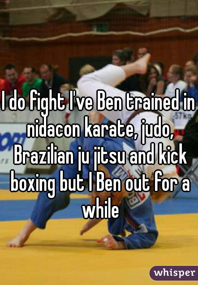 I do fight I've Ben trained in nidacon karate, judo, Brazilian ju jitsu and kick boxing but I Ben out for a while