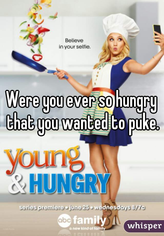 Were you ever so hungry that you wanted to puke.