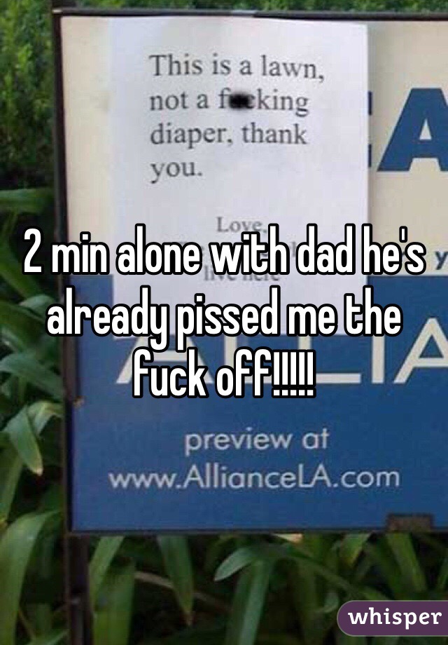 2 min alone with dad he's already pissed me the fuck off!!!!!