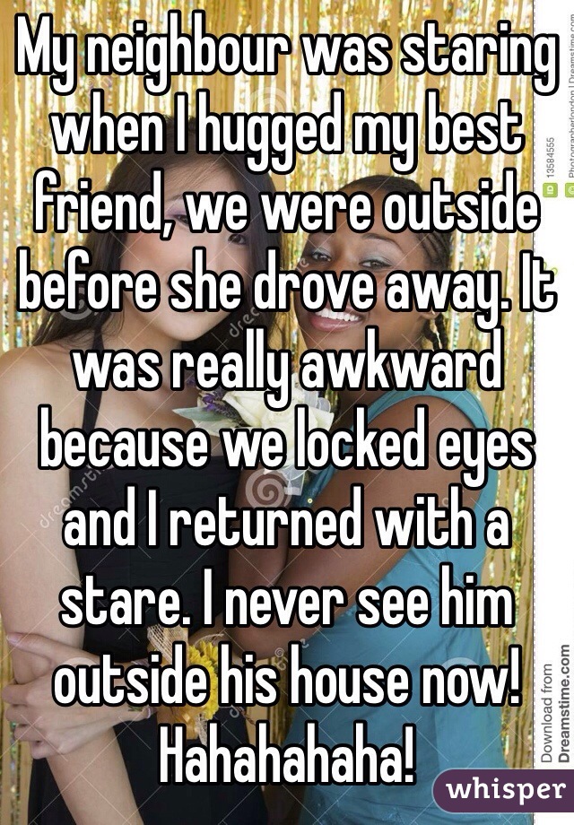 My neighbour was staring when I hugged my best friend, we were outside before she drove away. It was really awkward because we locked eyes and I returned with a stare. I never see him outside his house now! Hahahahaha! 