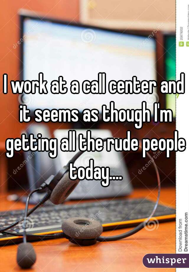 I work at a call center and it seems as though I'm getting all the rude people today....