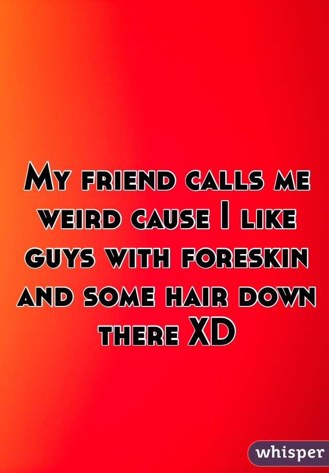 My friend calls me weird cause I like guys with foreskin and some hair down there XD 