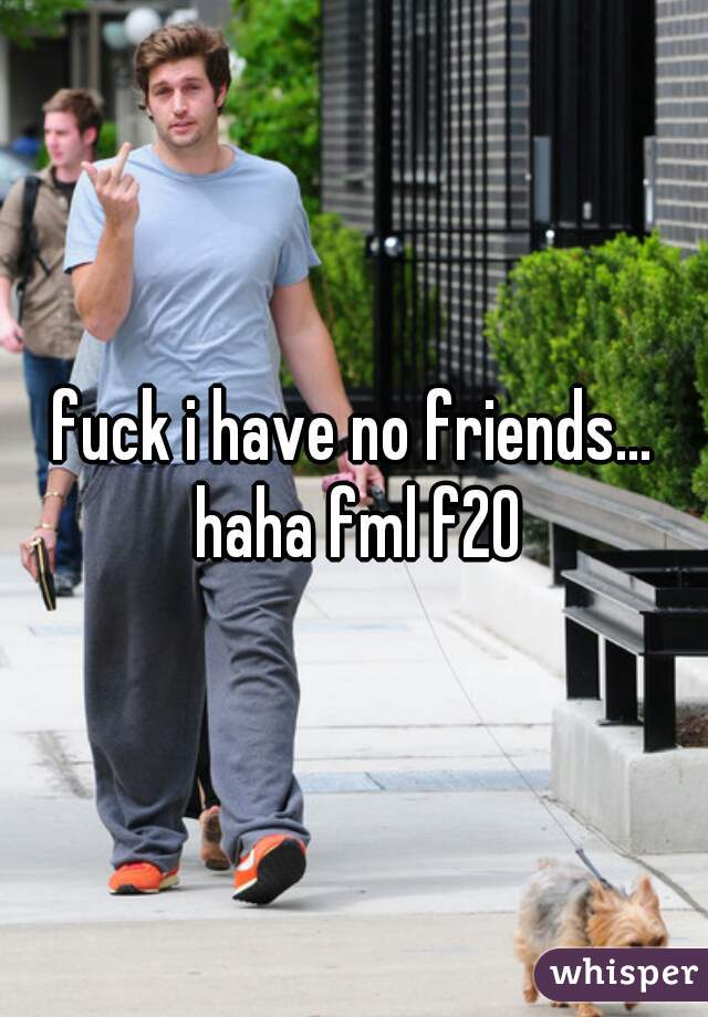 fuck i have no friends... haha fml f20