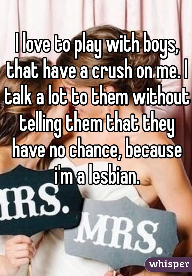 I love to play with boys, that have a crush on me. I talk a lot to them without telling them that they have no chance, because i'm a lesbian.