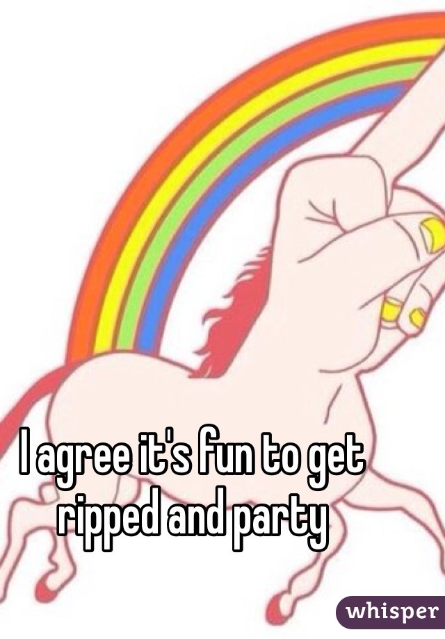 I agree it's fun to get ripped and party 