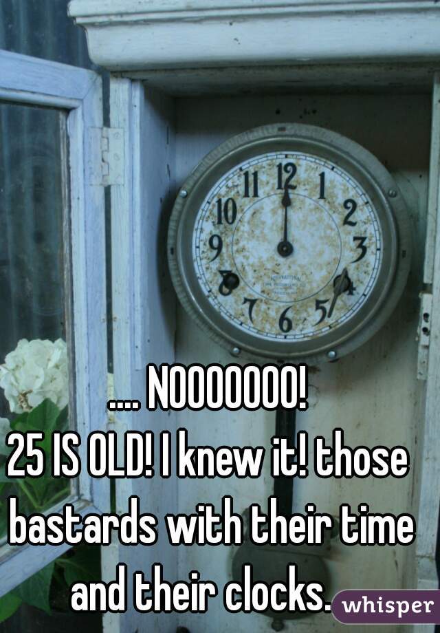.... NOOOOOOO!

25 IS OLD! I knew it! those bastards with their time and their clocks....
