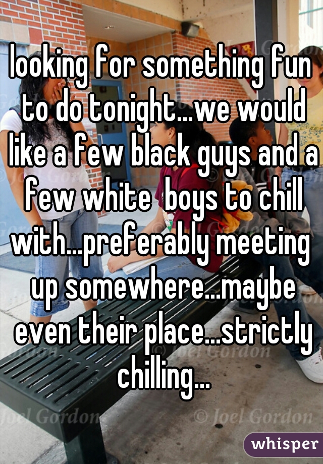 looking for something fun to do tonight...we would like a few black guys and a few white  boys to chill with...preferably meeting  up somewhere...maybe even their place...strictly chilling...