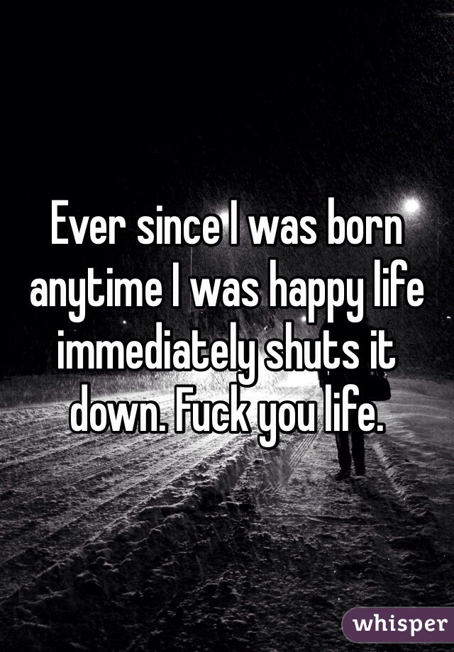 Ever since I was born anytime I was happy life immediately shuts it down. Fuck you life.
