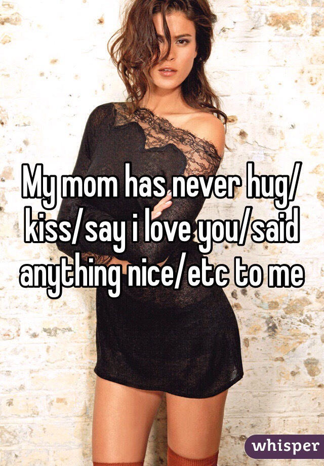 My mom has never hug/kiss/say i love you/said anything nice/etc to me