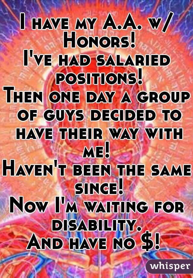 I have my A.A. w/ Honors!
I've had salaried positions!
Then one day a group of guys decided to have their way with me! 
Haven't been the same since!
Now I'm waiting for disability. 
And have no $! 