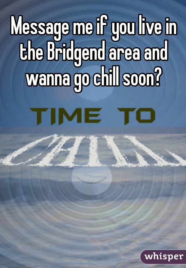 Message me if you live in the Bridgend area and wanna go chill soon?