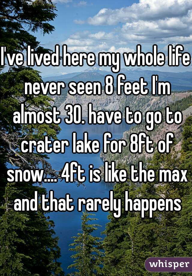 I've lived here my whole life never seen 8 feet I'm almost 30. have to go to crater lake for 8ft of snow.... 4ft is like the max and that rarely happens