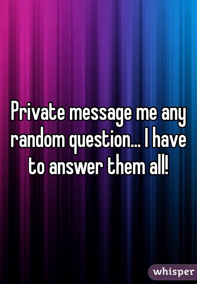 Private message me any random question... I have to answer them all! 