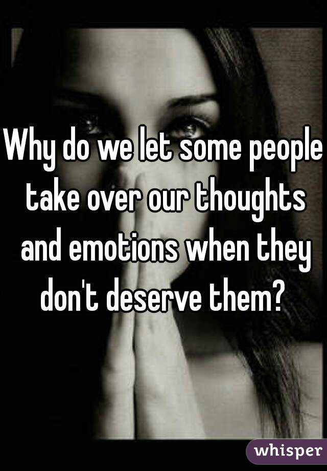 Why do we let some people take over our thoughts and emotions when they don't deserve them? 