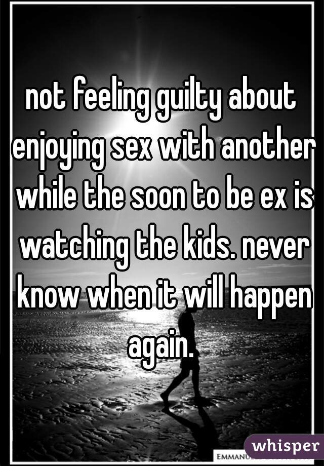 not feeling guilty about enjoying sex with another while the soon to be ex is watching the kids. never know when it will happen again. 