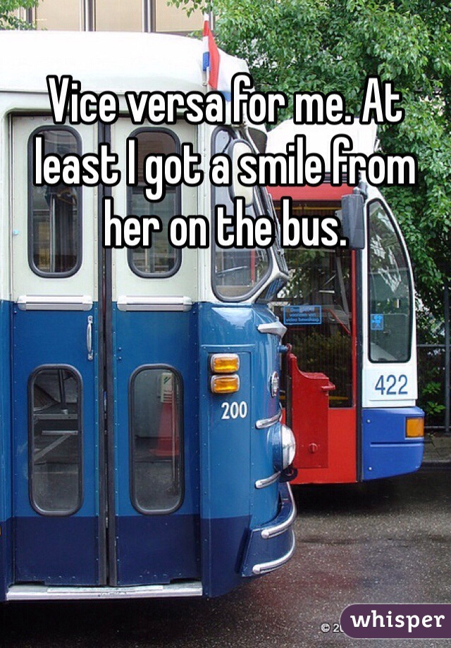 Vice versa for me. At least I got a smile from her on the bus.