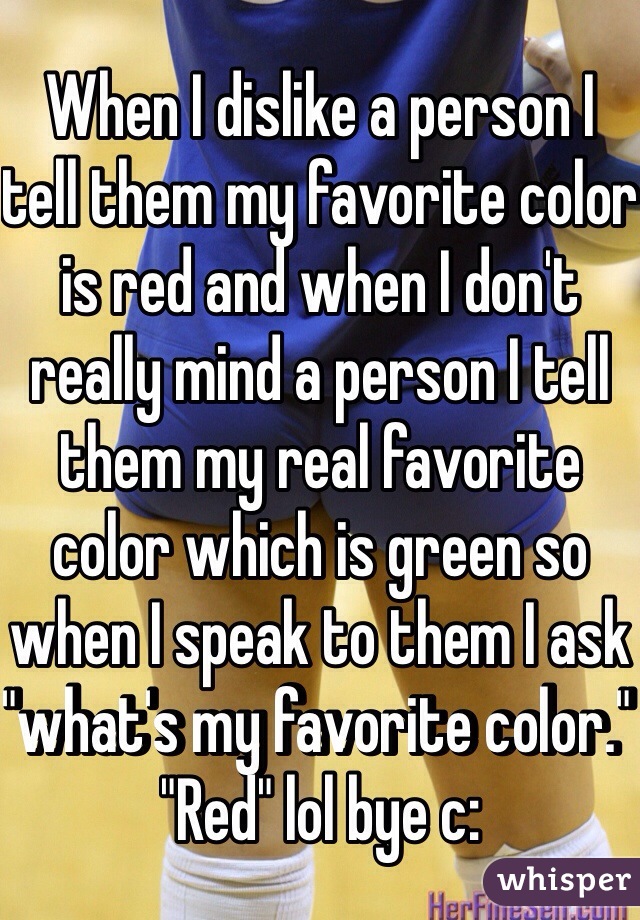 When I dislike a person I tell them my favorite color is red and when I don't really mind a person I tell them my real favorite color which is green so when I speak to them I ask "what's my favorite color." "Red" lol bye c: 