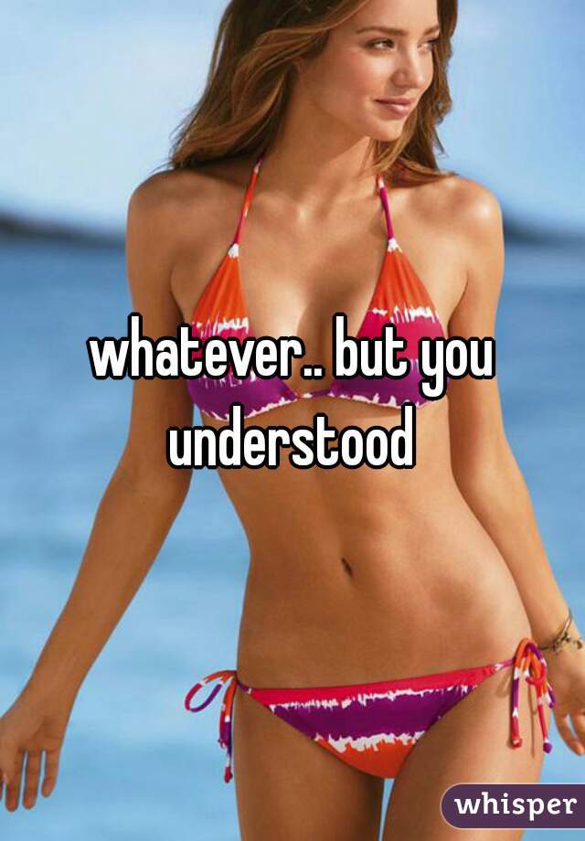 whatever.. but you understood 