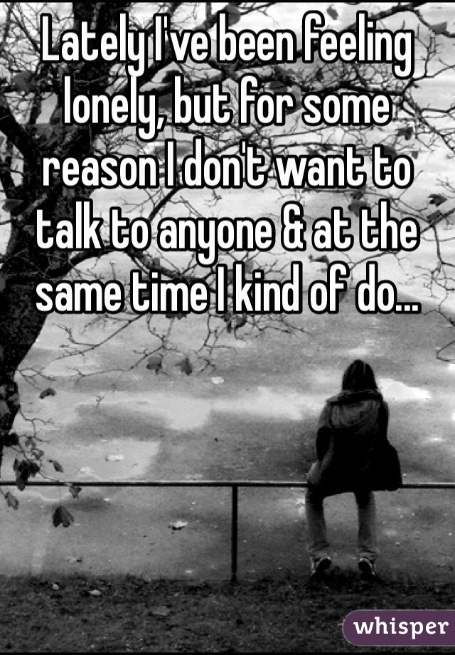 Lately I've been feeling lonely, but for some reason I don't want to talk to anyone & at the same time I kind of do... 