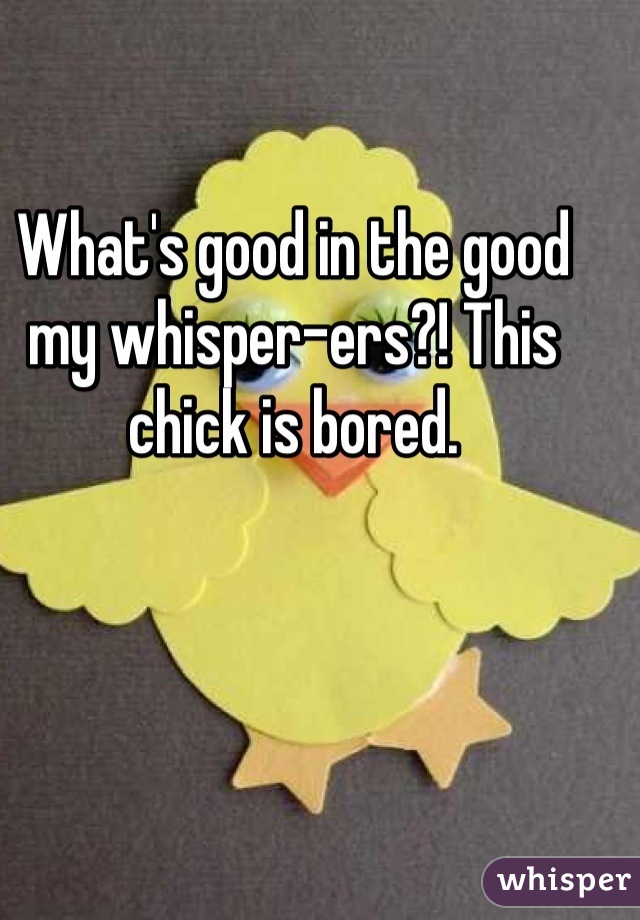 What's good in the good my whisper-ers?! This chick is bored.