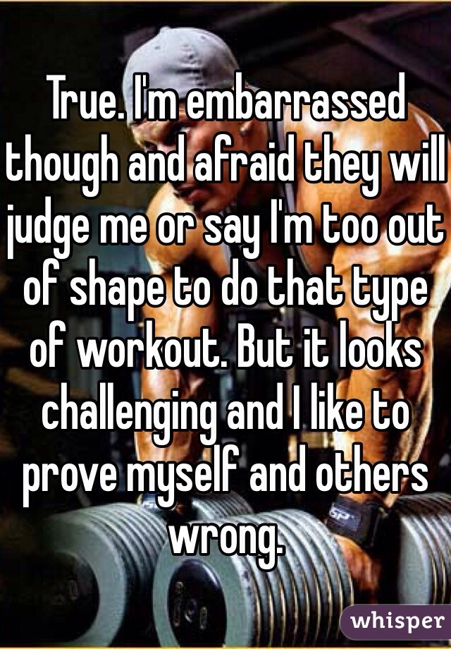 True. I'm embarrassed though and afraid they will judge me or say I'm too out of shape to do that type of workout. But it looks challenging and I like to prove myself and others wrong. 