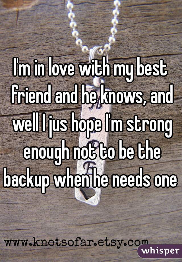 I'm in love with my best friend and he knows, and well I jus hope I'm strong enough not to be the backup when he needs one 