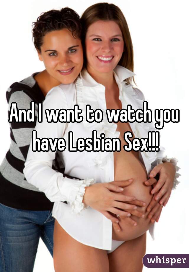 And I want to watch you have Lesbian Sex!!!