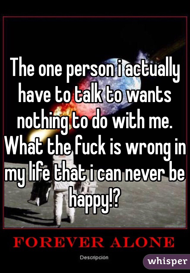 The one person i actually have to talk to wants nothing to do with me. What the fuck is wrong in my life that i can never be happy!? 