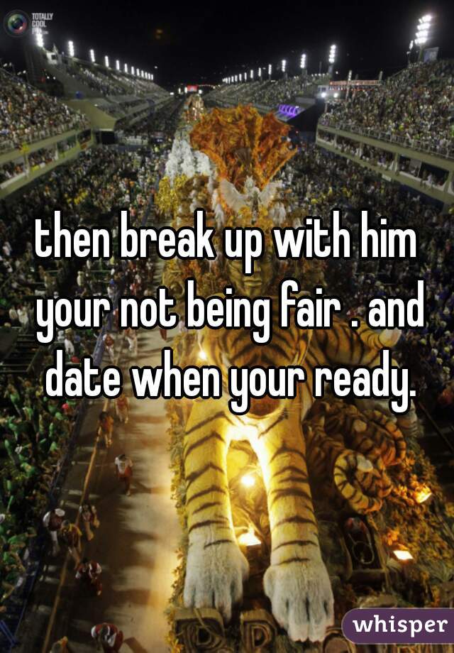 then break up with him your not being fair . and date when your ready.