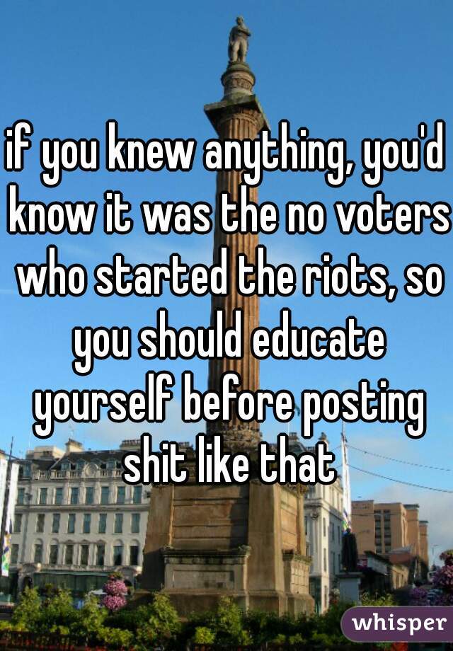 if you knew anything, you'd know it was the no voters who started the riots, so you should educate yourself before posting shit like that