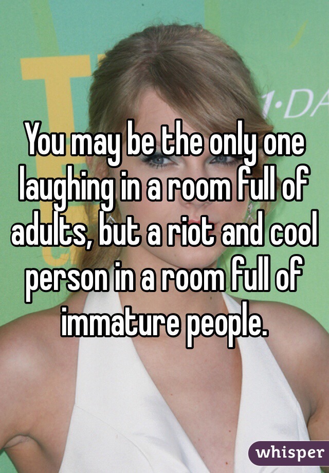 You may be the only one laughing in a room full of adults, but a riot and cool person in a room full of immature people. 