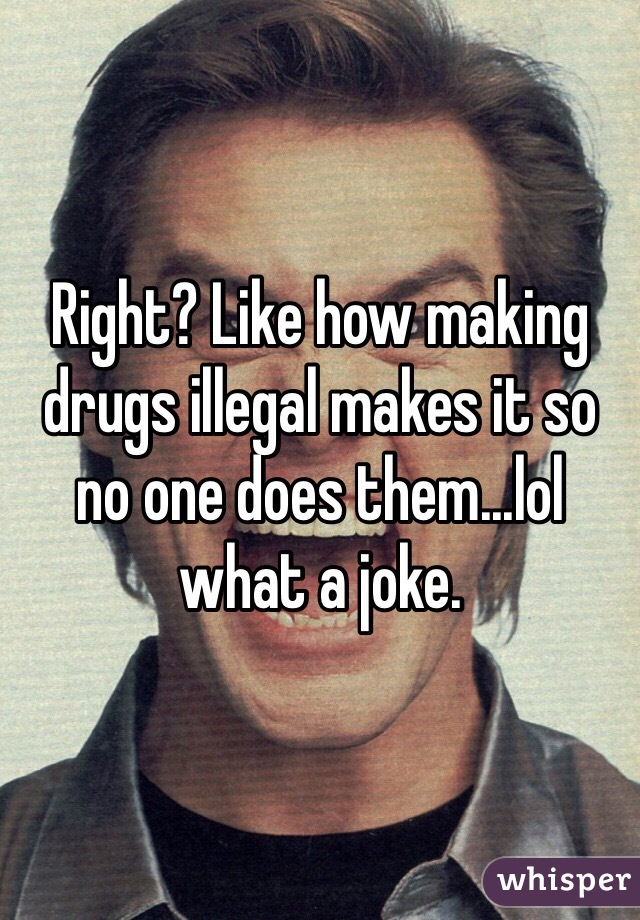 Right? Like how making drugs illegal makes it so no one does them...lol what a joke.