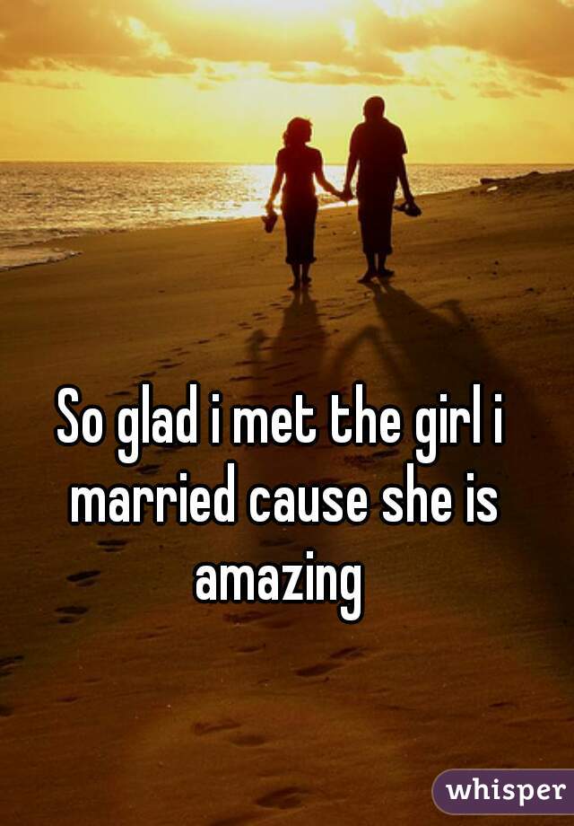 So glad i met the girl i married cause she is amazing 