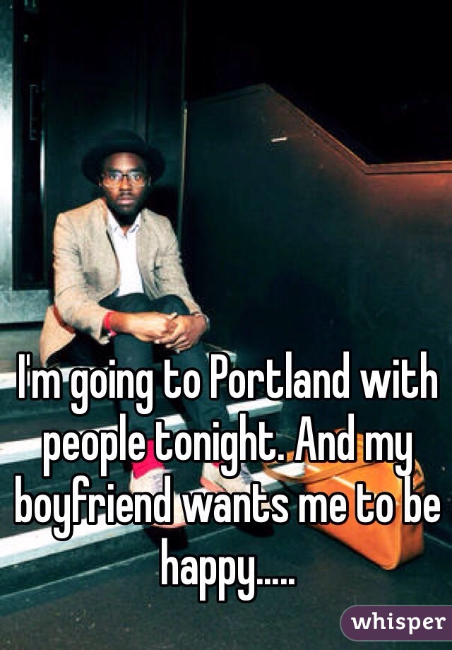 I'm going to Portland with people tonight. And my boyfriend wants me to be happy..... 