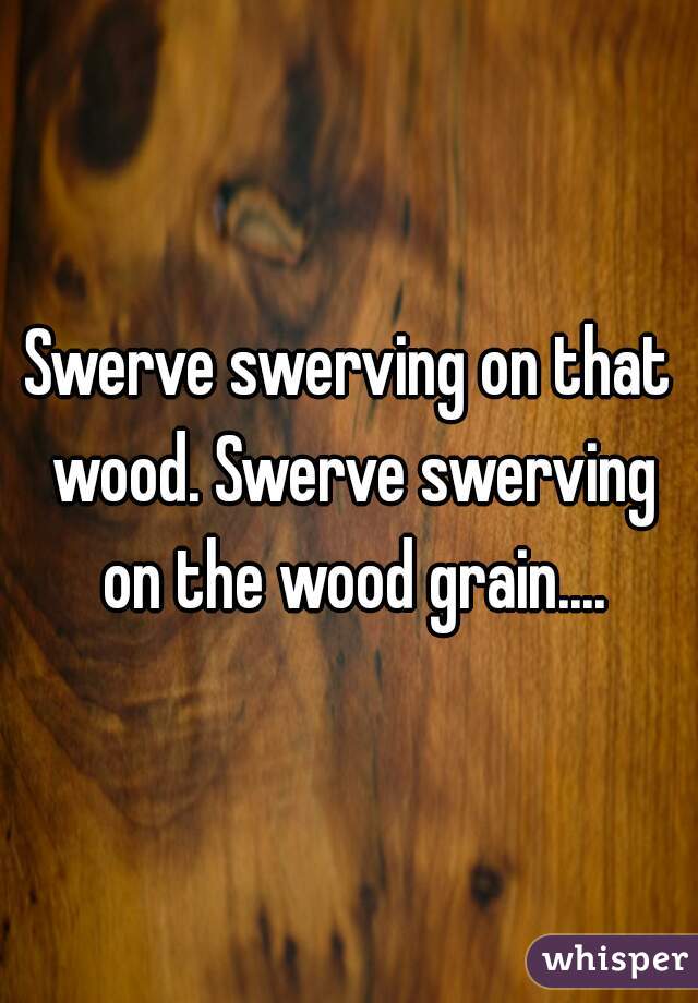 Swerve swerving on that wood. Swerve swerving on the wood grain....