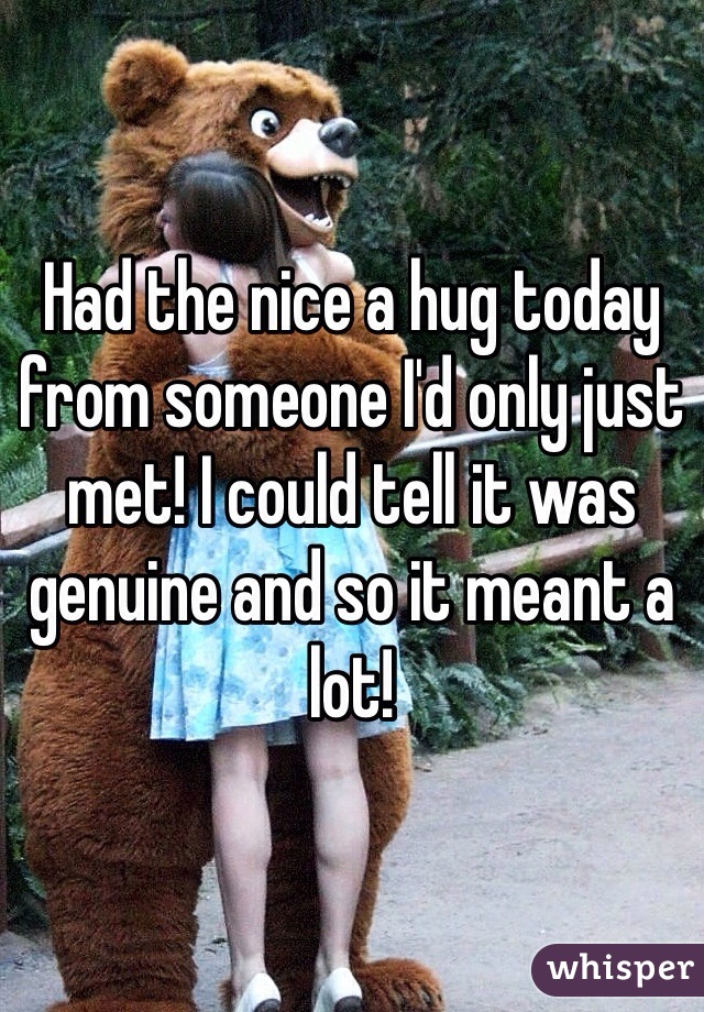 Had the nice a hug today from someone I'd only just met! I could tell it was genuine and so it meant a lot!