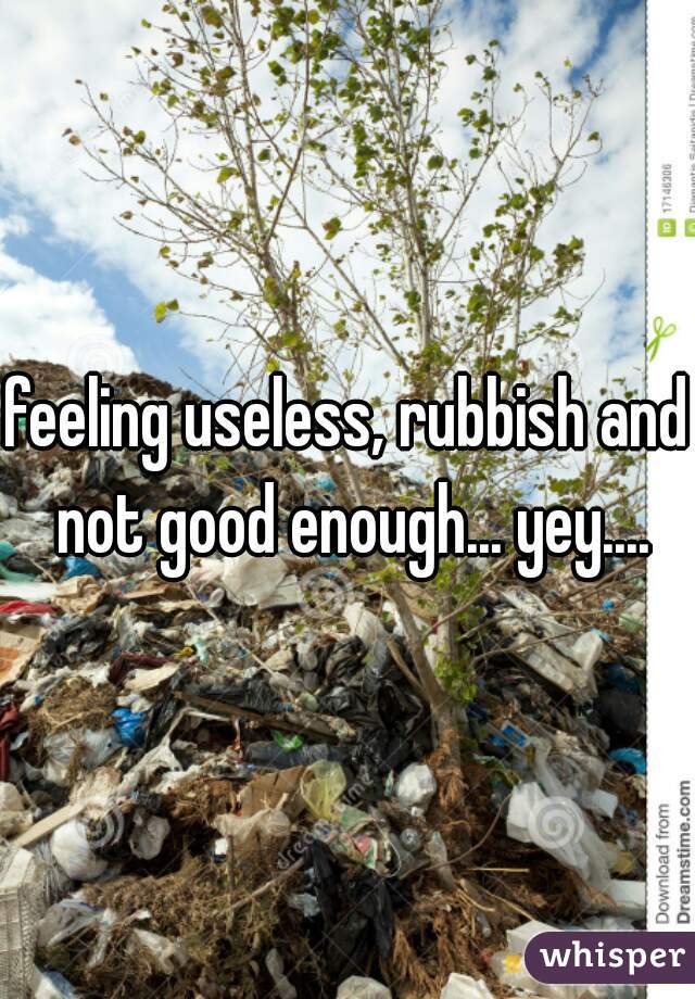 feeling useless, rubbish and not good enough... yey....