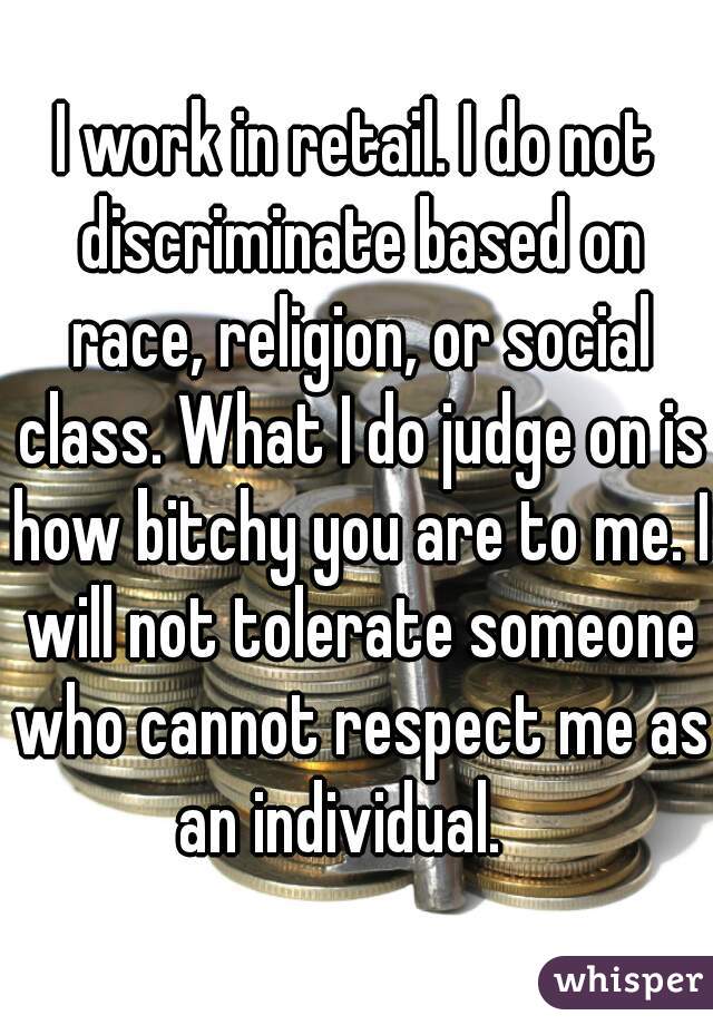 I work in retail. I do not discriminate based on race, religion, or social class. What I do judge on is how bitchy you are to me. I will not tolerate someone who cannot respect me as an individual.   